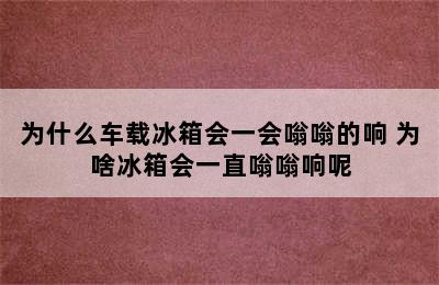 为什么车载冰箱会一会嗡嗡的响 为啥冰箱会一直嗡嗡响呢